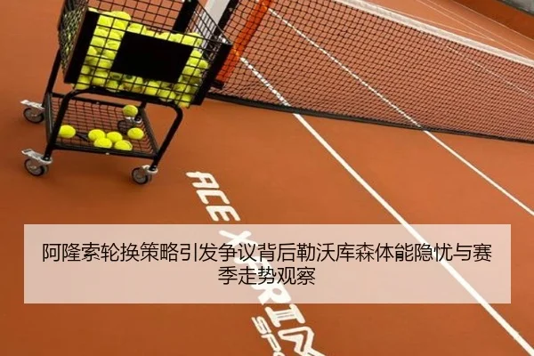 阿隆索轮换策略引发争议背后勒沃库森体能隐忧与赛季走势观察